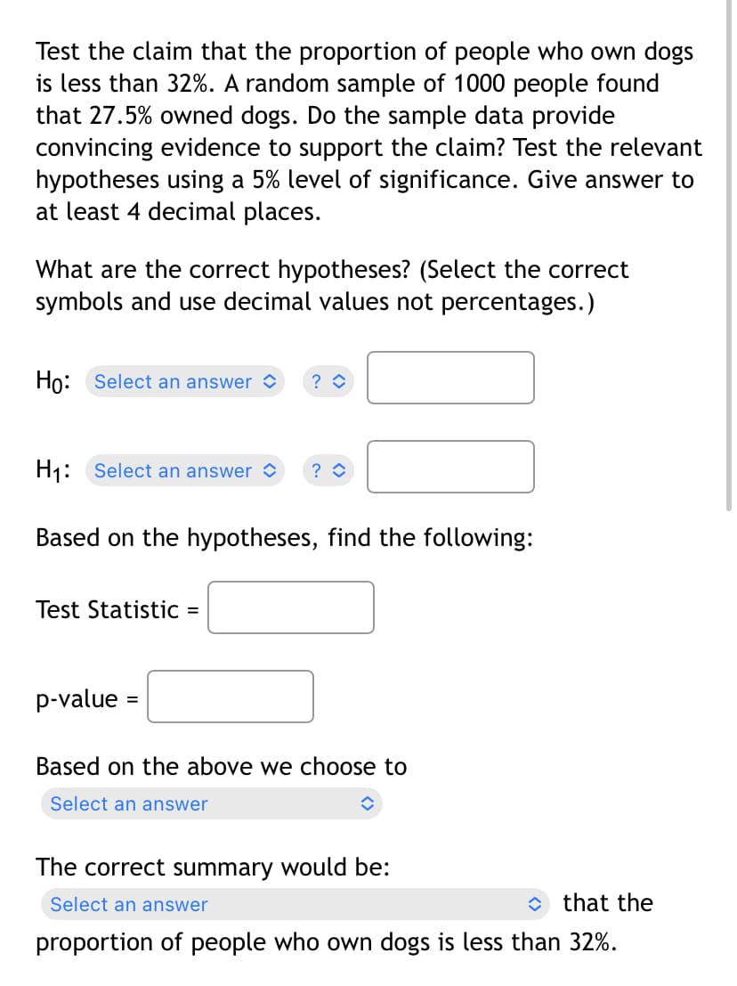 Test the claim that the proportion of people who own dogs
is less than 32%. A random sample of 1000 people found
that 27.5% owned dogs. Do the sample data provide
convincing evidence to support the claim? Test the relevant
hypotheses using a 5% level of significance. Give answer to
at least 4 decimal places.
What are the correct hypotheses? (Select the correct
symbols and use decimal values not percentages.)
Ho: Select an answer ?
H₁: Select an answer ? ◊
Based on the hypotheses, find the following:
Test Statistic =
p-value
Based on the above we choose to
Select an answer
↑
The correct summary would be:
Select an answer
that the
proportion of people who own dogs is less than 32%.