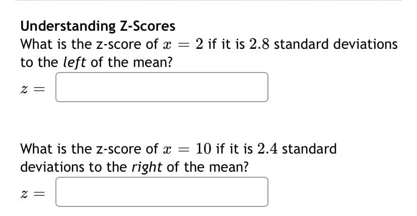 ### Understanding Z-Scores

#### Problem 1:
**Question:** What is the z-score of \( x = 2 \) if it is 2.8 standard deviations to the left of the mean?

**Answer field:**  
\[ z = \]

#### Problem 2:
**Question:** What is the z-score of \( x = 10 \) if it is 2.4 standard deviations to the right of the mean?

**Answer field:**  
\[ z = \]

**Explanation:**

A z-score is a statistical measurement that describes a value's position relative to the mean of a group of values. It's measured in terms of standard deviations from the mean. The formula to calculate the z-score is given by:

\[ z = \frac{(X - \mu)}{\sigma} \]

where:
- \( z \) is the z-score,
- \( X \) is the value,
- \( \mu \) is the mean,
- \( \sigma \) is the standard deviation.

In these problems, we are given the number of standard deviations rather than the raw value \( X \), and we need to find the z-scores.

**For Problem 1:**
Since the value \( x = 2 \) is 2.8 standard deviations to the left of the mean, the z-score is:

\[ z = -2.8 \]

**For Problem 2:**
Since the value \( x = 10 \) is 2.4 standard deviations to the right of the mean, the z-score is:

\[ z = 2.4 \]

These z-scores can help us understand how far a value is from the mean in a standardized manner.