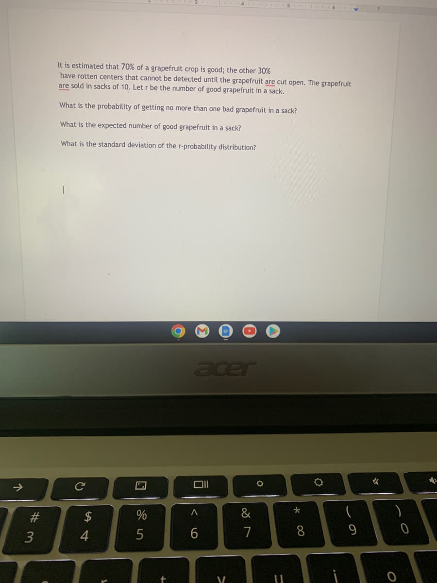 个
# 3
It is estimated that 70% of a grapefruit crop is good; the other 30%
have rotten centers that cannot be detected until the grapefruit are cut open. The grapefruit
are sold in sacks of 10. Let r be the number of good grapefruit in a sack.
What is the probability of getting no more than one bad grapefruit in a sack?
What is the expected number of good grapefruit in a sack?
What is the standard deviation of the r-probability distribution?
с
54
2
%
5
O
M
acer
A
6
V
&
7
O
* 00
O
(
✓
0
