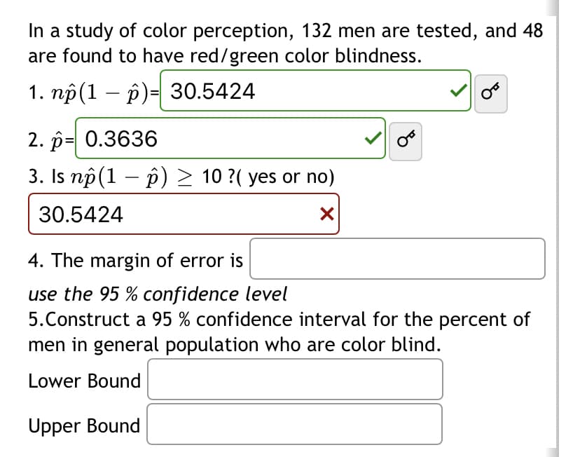 In a study of color perception, 132 men are tested, and 48
are found to have red/green color blindness.
1. np (1 - p)= 30.5424
2. p= 0.3636
3. Is nô(1 − p) ≥ 10 ?( yes or no)
30.5424
X
OF
4. The margin of error is
use the 95% confidence level
5. Construct a 95 % confidence interval for the percent of
men in general population who are color blind.
Lower Bound
Upper Bound