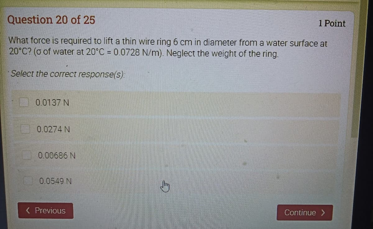 Question 20 of 25
1 Point
What force is required to lift a thin wire ring 6 cm in diameter from a water surface at
20°C? (o of water at 20°C = 0.0728 N/m). Neglect the weight of the ring.
Select the correct response(s):
0.0137 N
0.0274 N
0.00686 N
0.0549 N
( Previous
Continue
