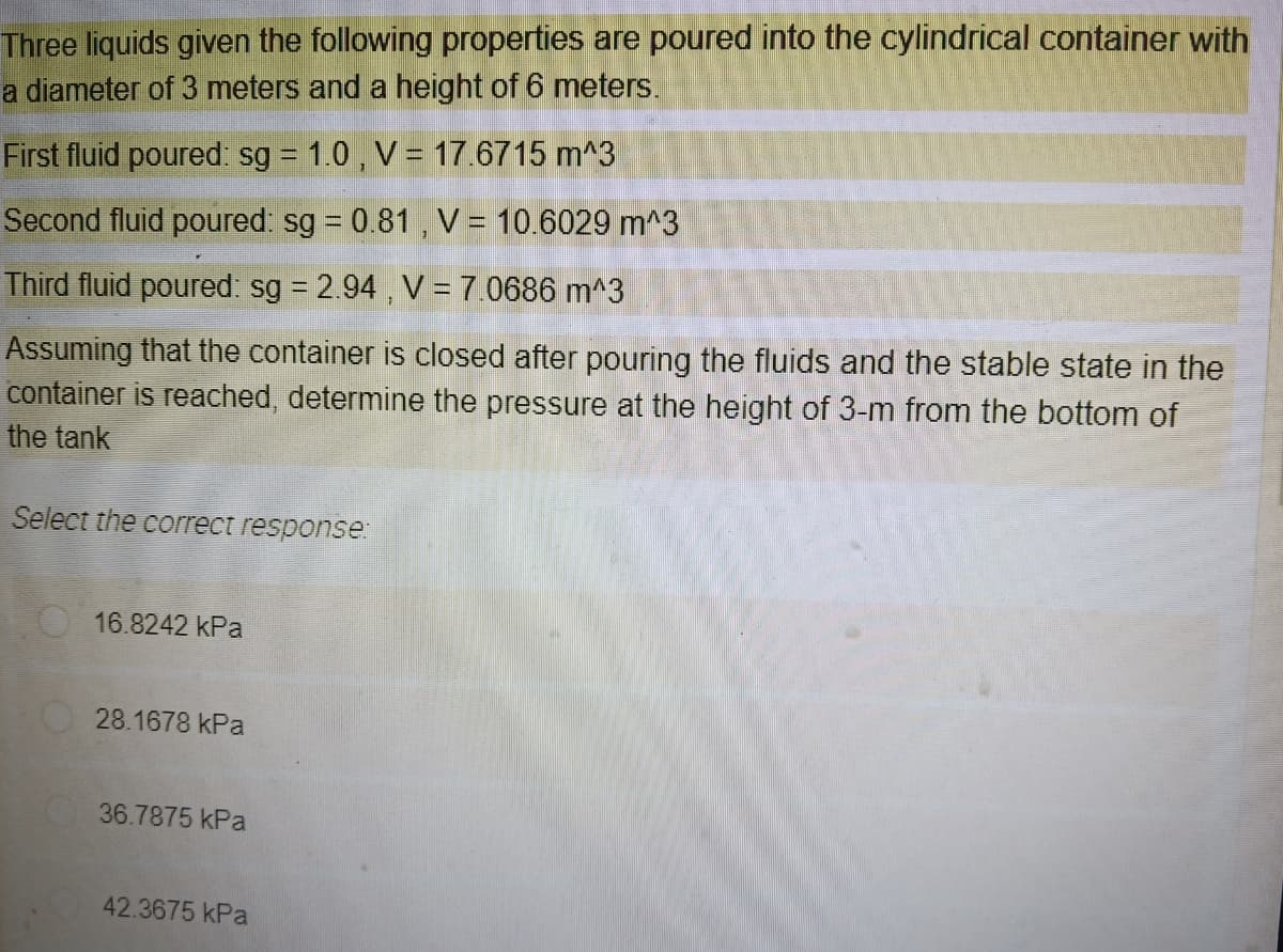 Three liquids given the following properties are poured into the cylindrical container with
a diameter of 3 meters and a height of 6 meters.
First fluid poured: sg = 1.0 , V = 17.6715 m^3
Second fluid poured: sg = 0.81 , V = 10.6029 m^3
Third fluid poured: sg = 2.94 , V= 7.0686 m^3
Assuming that the container is closed after pouring the fluids and the stable state in the
container is reached, determine the pressure at the height of 3-m from the bottom of
the tank
Select the correct response:
O16.8242 kPa
28.1678 kPa
36.7875 kPa
42.3675 kPa
