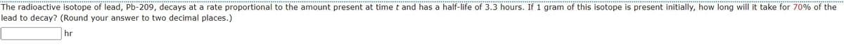 The radioactive isotope of lead, Pb-209, decays at a rate proportional to the amount present at time t and has a half-life of 3.3 hours. If 1 gram of this isotope is present initially, how long will it take for 70% of the
lead to decay? (Round your answer to two decimal places.)
hr