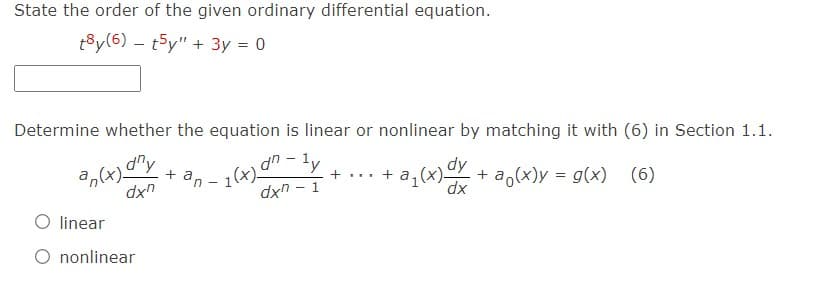 State the order of the given ordinary differential equation.
t8y(6) t5y" + 3y = 0
Determine whether the equation is linear or nonlinear by matching it with (6) in Section 1.1.
an(x) any
+an-1(x) an-ly
+ ... +
dxn
a₁(x) dy + a(x)y = g(x) (6)
dxn - 1
dx
O linear
O nonlinear