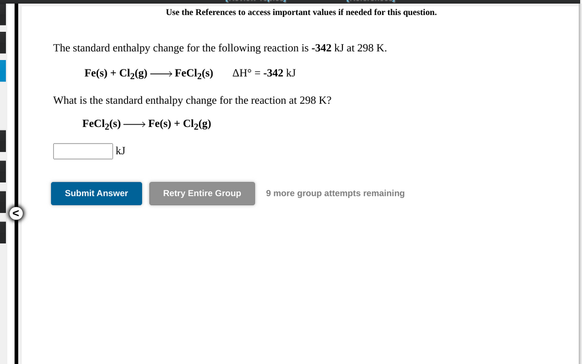 Use the References to access important values if needed for this question.
The standard enthalpy change for the following reaction is -342 kJ at 298 K.
Fe(s) + Cl2(g) ·
FeCl2(s)
AH° = -342 kJ
What is the standard enthalpy change for the reaction at 298 K?
FeCl2(s) –
Fe(s) +
Cl2(g)
>
kJ
Submit Answer
Retry Entire Group
9 more group attempts remaining
