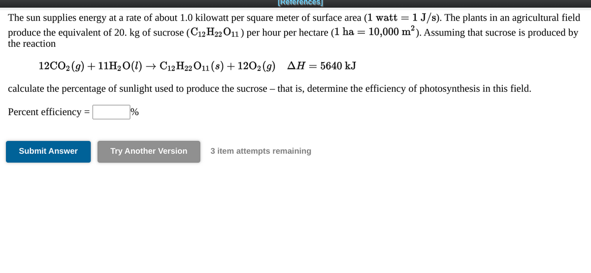 [References]
1 J/s). The plants in an agricultural field
The sun supplies energy at a rate of about 1.0 kilowatt per square meter of surface area (1 watt =
produce the equivalent of 20. kg of sucrose (C12H22O11) per hour per hectare (1 ha = 10,000 m²). Assuming that sucrose is produced by
the reaction
12CO2 (g) + 11H,O(1) → C12 H22 O11 (8) + 1202 (9) AH = 5640 kJ
calculate the percentage of sunlight used to produce the sucrose – that is, determine the efficiency of photosynthesis in this field.
Percent efficiency
%
Submit Answer
Try Another Version
3 item attempts remaining
