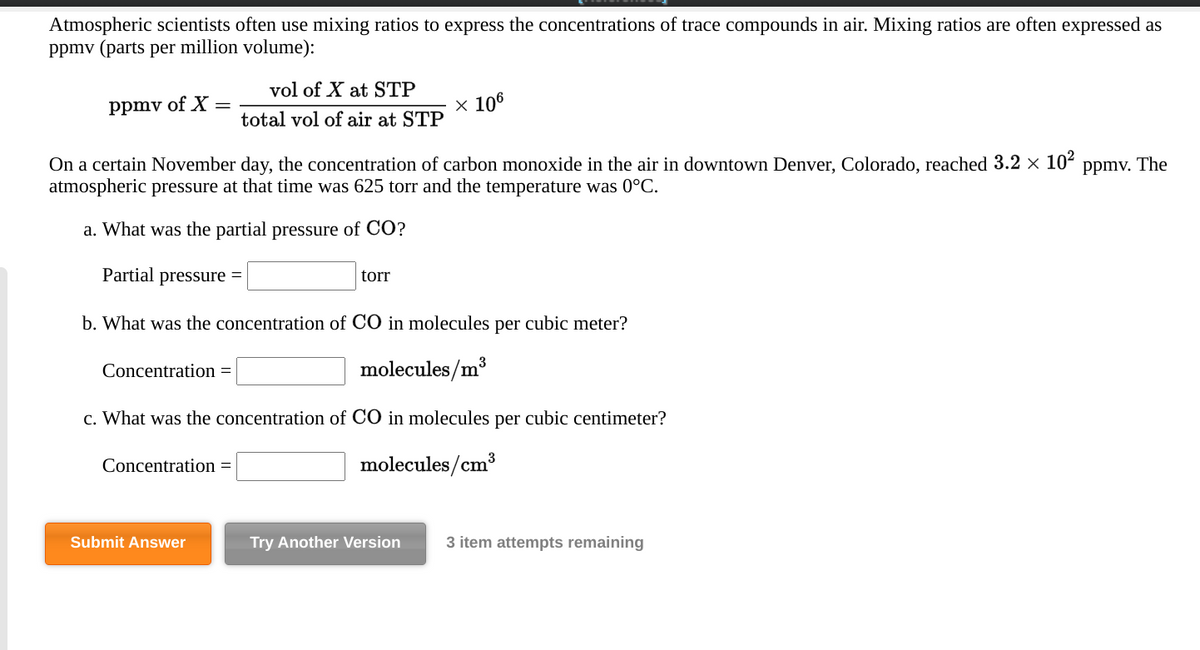 Atmospheric scientists often use mixing ratios to express the concentrations of trace compounds in air. Mixing ratios are often expressed as
ppmv (parts per million volume):
vol of X at STP
ppmv of X =
x 106
total vol of air at STP
On a certain November day, the concentration of carbon monoxide in the air in downtown Denver, Colorado, reached 3.2 × 10²
atmospheric pressure at that time was 625 torr and the temperature was 0°C.
Ppmv. The
a. What was the partial pressure of CO?
Partial pressure
tor
b. What was the concentration of CO in molecules per cubic meter?
Concentration =
molecules/m3
c. What was the concentration of CO in molecules per cubic centimeter?
Concentration =
molecules/cm³
Submit Answer
Try Another Version
3 item attempts remaining
