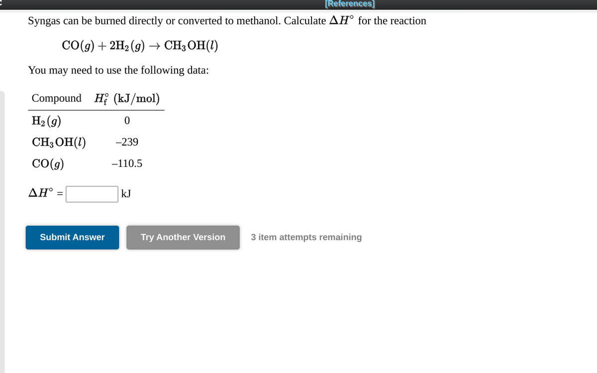 [References]
Syngas can be burned directly or converted to methanol. Calculate AH° for the reaction
СО() + 2H2 (9) - CH;ОН()
You may need to use the following data:
Compound H (kJ/mol)
H2 (g)
CH3 OH(1)
-239
CO(g)
-110.5
ΔΗ
kJ
Submit Answer
Try Another Version
3 item attempts remaining
