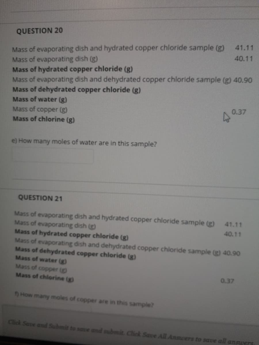 QUESTION 20
Mass of evaporating dish and hydrated copper chloride sample (g)
Mass of evaporating dish (g)
Mass of hydrated copper chloride (g)
Mass of evaporating dish and dehydrated copper chloride sample (g) 40.90
Mass of dehydrated copper chloride (g)
Mass of water (g)
Mass of copper (g)
41.11
40.11
0.37
Mass of chlorine (g)
e) How many moles of water are in this sample?
QUESTION 21
Mass of evaporating dish and hydrated copper chloride sample (g)
Mass of evaporating dish (g)
Mass of hydrated copper chloride (g)
Mass of evaporating dish and dehydrated copper chloride sample (g) 40.90
Mass of dehydrated copper chloride (g)
Mass of water (g)
Mass of copper (g)
Mass of chlorine (g)
41.11
40.11
0.37
How many moles of copper are in this sample?
Click Save and Submit to save and submit. Click Save All Answers to save all answers
