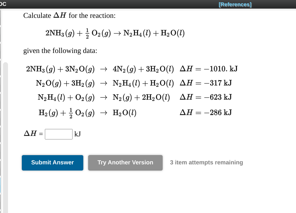 [References]
Calculate AH for the reaction:
2NH3 (g) + O2(g) → N2H4 (1) + H2O(1)
given the following data:
2NH3 (g) + 3N2O(g) → 4N2(g) + 3H2O(1) AH =–1010. kJ
N2O(9) + ЗH2(9) — N;Ha (1) + Hа0(1) ДН %3D — 317 kJ
N2H4 (1) + O2 (9) → N2(g)+2H20(1)
ΔΗ--623 k.J
На (9) + О2(9) — Н,0(1)
AH = -286 kJ
ΔΗ-
kJ
Submit Answer
Try Another Version
3 item attempts remaining
