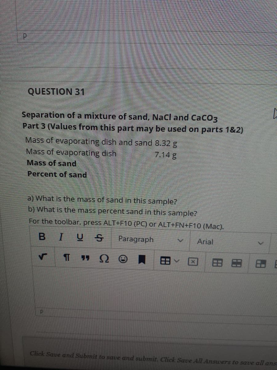 QUESTION 31
Separation of a mixture of sand, NaCl and CaCO3
Part 3 (Values from this part may be used on parts 1&2)
Mass of evaporating dish and sand 8.32 g
Mass of evaporating dish
Mass of sad
714 g
Percent of sand
a) What is the mass of sand in this sample?
b) What is the mass percent sand in this sample?
For the toolbar, press ALTF10 (PC) or ALT+FN+F10 (Mac).
BIUS
Paragraph
Arial
Ω
Click Save and Submit to save and submit. Click Save All Answers to save all ans
