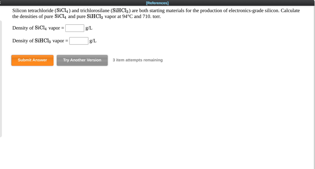 [References]
Silicon tetrachloride (SiCl4 ) and trichlorosilane (SIHC13) are both starting materials for the production of electronics-grade silicon. Calculate
the densities of pure SiCl4 and pure SIHCI3 vapor at 94°C and 710. torr.
Density of SiCI4 vapor =
g/L
Density of SiHCl3 vapor =
g/L
Submit Answer
Try Another Version
3 item attempts remaining
