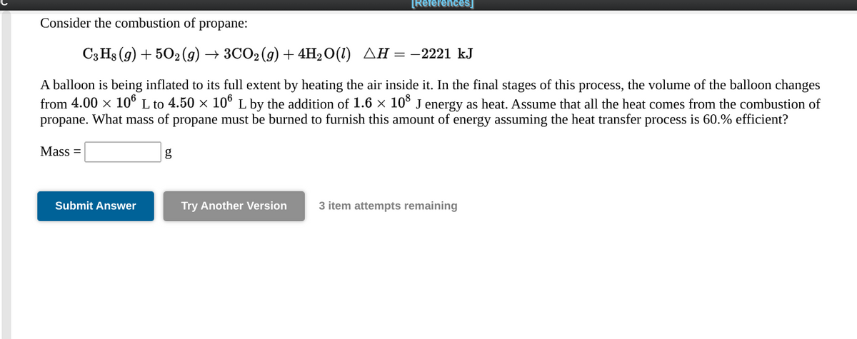 [References]
Consider the combustion of
propane:
СзHs (9) + 502(9) — ЗСО%(9) + 4H20(1) ДН %— — 2221 kJ
A balloon is being inflated to its full extent by heating the air inside it. In the final stages of this process, the volume of the balloon changes
from 4.00 x 10° L to 4.50 x 10° L by the addition of 1.6 x 10° J energy as heat. Assume that all the heat comes from the combustion of
propane. What mass of propane must be burned to furnish this amount of energy assuming the heat transfer process is 60.% efficient?
Mass =
g
Submit Answer
Try Another Version
3 item attempts remaining
