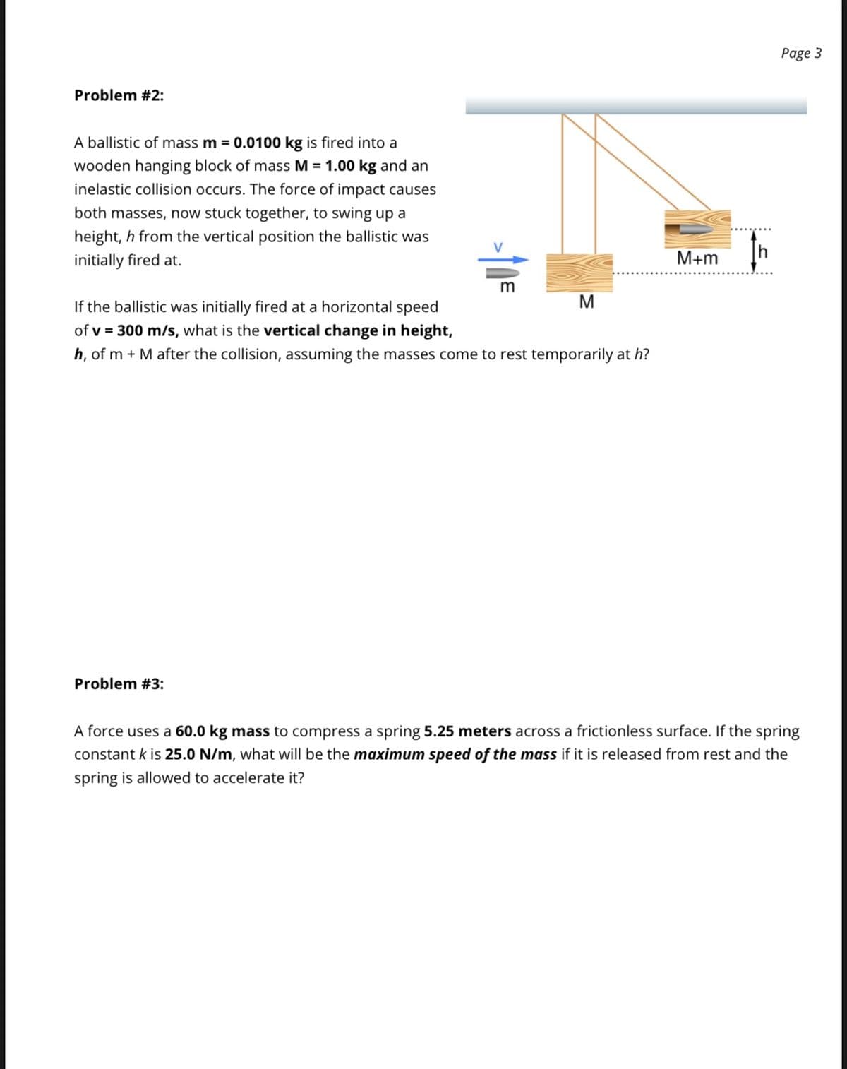 Problem #2:
A ballistic of mass m = 0.0100 kg is fired into a
wooden hanging block of mass M = 1.00 kg and an
inelastic collision occurs. The force of impact causes
both masses, now stuck together, to swing up a
height, h from the vertical position the ballistic was
initially fired at.
If the ballistic was initially fired at a horizontal speed
of v = 300 m/s, what is the vertical change in height,
h, of m + M after the collision, assuming the masses come to rest temporarily at h?
M
Problem #3:
M+m
Page 3
A force uses a 60.0 kg mass to compress a spring 5.25 meters across a frictionless surface. If the spring
constant k is 25.0 N/m, what will be the maximum speed of the mass if it is released from rest and the
spring is allowed to accelerate it?