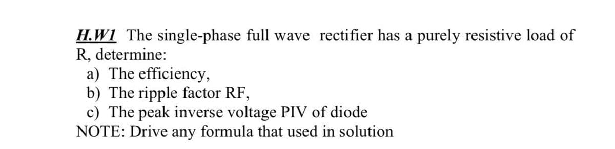 H.W1 The single-phase full wave rectifier has a purely resistive load of
R, determine:
a) The efficiency,
b) The ripple factor RF,
c) The peak inverse voltage PIV of diode
NOTE: Drive any formula that used in solution