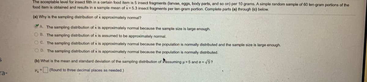 The acceptable level for insect filth in a certain food item is 5 insect fragments (larvae, eggs, body parts, and so on) per 10 grams. A simple random sample of 60 ten-gram portions of the
food item is obtained and results in a sample mean of x 5.3 insect fragments per ten-gram portion. Complete parts (a) through (c) below.
(a) Why is the sampling distribution of x approximately normal?
A. The sampling distribution of x is approximately normal because the sample size is large enough.
O B. The sampling distribution of x is assumed to be approximately normal.
O C. The sampling distribution of x is approximately normal because the population is normally distributed and the sample size is large enough.
O D. The sampling distribution of x is approximately normal because the population is normally distributed.
(b) What is the mean and standard deviation of the sampling distribution of assuming u5 and a5?
A: (Round to three decimal places as needed.)
ra-
