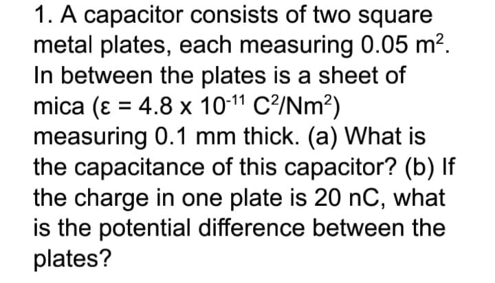 1. A capacitor consists of two square
metal plates, each measuring 0.05 m?.
In between the plates is a sheet of
mica (ɛ = 4.8 x 10-11 C?/Nm²)
measuring 0.1 mm thick. (a) What is
the capacitance of this capacitor? (b) If
the charge in one plate is 20 nC, what
is the potential difference between the
plates?
