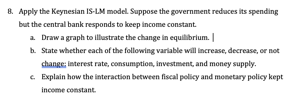 8. Apply the Keynesian IS-LM model. Suppose the government reduces its spending
but the central bank responds to keep income constant.
a. Draw a graph to illustrate the change in equilibrium. |
b. State whether each of the following variable will increase, decrease, or not
change: interest rate, consumption, investment, and money supply.
c. Explain how the interaction between fiscal policy and monetary policy kept
income constant.