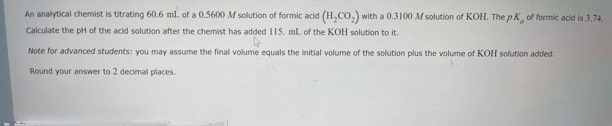 An analytical chemist is titrating 60.6 mL of a 0.5600 M solution of formic acid (H,CO,) with a 0.3100 M solution of KOH. The p K, of formic acid is 3.74.
Calculate the pH of the acid solution after the chemist has added 115. mL of the KOH solution to it.
Note for advanced students: you may assume the final volume equals the initial volume of the solution plus the volume of KOH solution added.
Round your answer to 2 decimal places.
