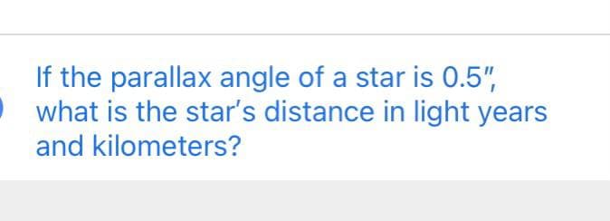 If the parallax angle of a star is 0.5",
• what is the star's distance in light years
and kilometers?
