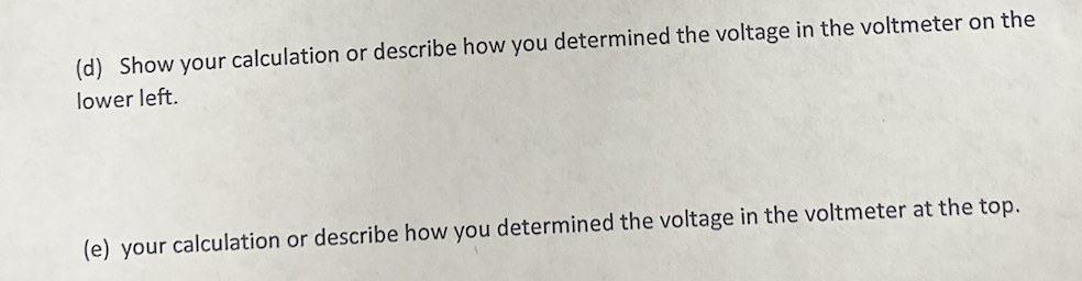(d) Show your calculation or describe how you determined the voltage in the voltmeter on the
lower left.
(e) your calculation or describe how you determined the voltage in the voltmeter at the top.
