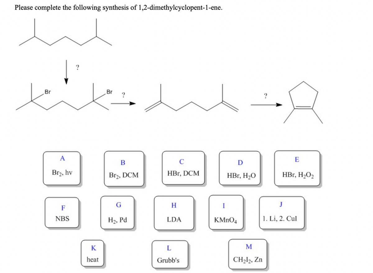 Please complete the following synthesis of 1,2-dimethylcyclopent-1-ene.
in
?
tik
Br
Br
?
A
E
В
D
Br2, hv
Br2, DCM
HBr, DCM
HBr, H20
HBr, H2O2
G
H
I
J
F
NBS
H2, Pd
LDA
KMNO4
1. Li, 2. Cul
K
M
heat
Grubb's
CH212, Zn
