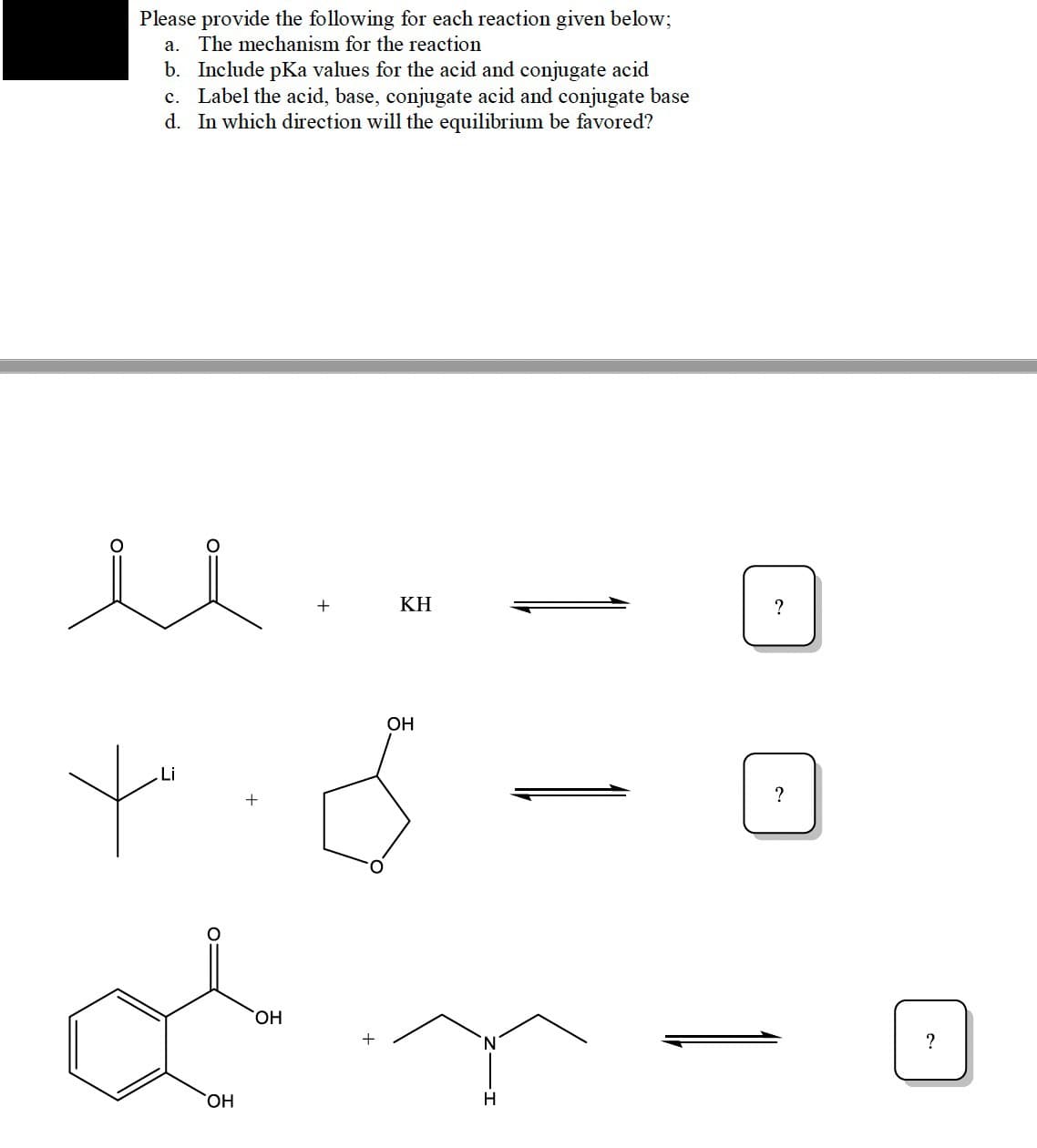 Please provide the following for each reaction given below;
a. The mechanism for the reaction
b. Include pKa values for the acid and conjugate acid
c. Label the acid, base, conjugate acid and conjugate base
d. In which direction will the equilibrium be favored?
ΚΗ
?
OH
Li
?
HO,
?
HO,
H
O:
