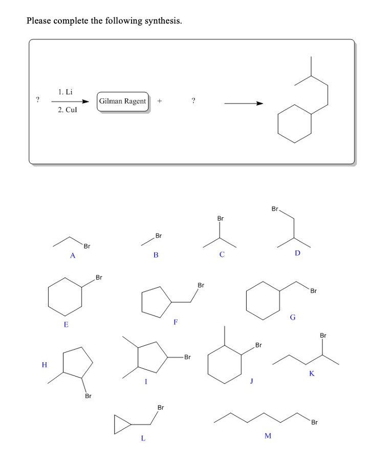 Please complete the following synthesis.
1. Li
?
Gilman Ragent
2. Cul
Br
Br
Br
Br
A
B
C
D
Br
Br
Br
G
E
F
Br
Br
Br
H
K
Br
Br
Br
L
M
