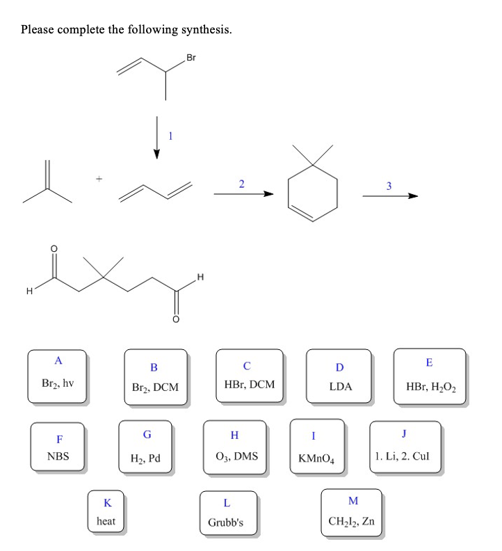 Please complete the following synthesis.
Br
1
3
ex
A
E
D
Brz, hv
Br2, DCM
HBr, DCM
HBr, H2O2
LDA
G
H
I
F
NBS
H2, Pd
O3, DMS
KMNO4
1. Li, 2. Cul
K
M
heat
Grubb's
CH212, Zn
