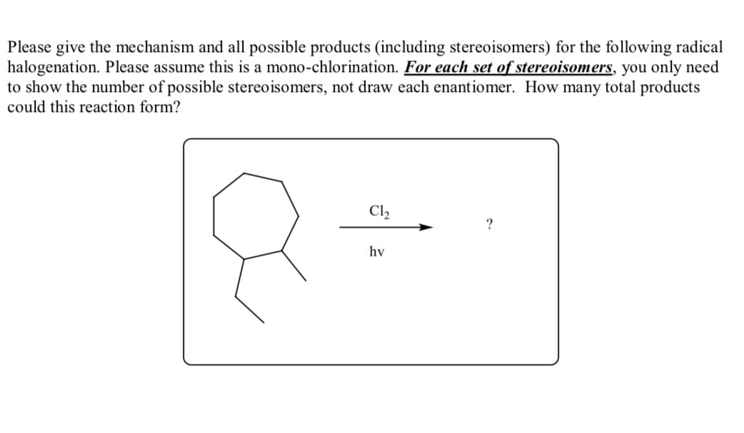 Please give the mechanism and all possible products (including stereoisomers) for the following radical
halogenation. Please assume this is a mono-chlorination. For each set of stereoisomers, you only need
to show the number of possible stereoisomers, not draw each enantiomer. How many total products
could this reaction form?
Cl2
?
hv
