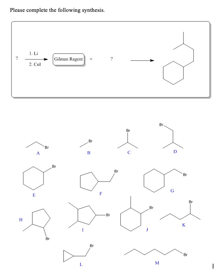 Please complete the following synthesis.
1. Li
?
Gilman Ragent
2. Cul
Br.
Br
Br
Br
A.
B
D
Br
Br
Br
E
F
Br
Br
Br
H
K
Br
Br
Br
M.
