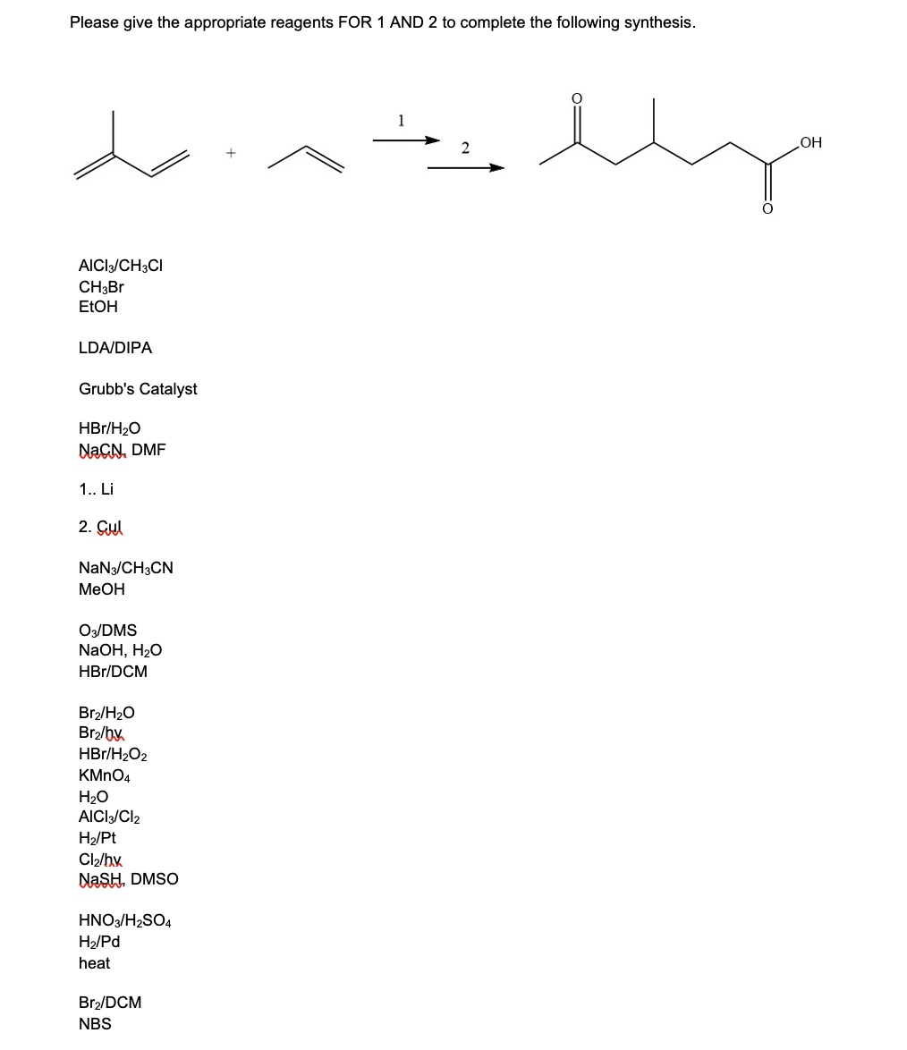 Please give the appropriate reagents FOR 1 AND 2 to complete the following synthesis.
HO
AICI/CH3CI
CH3BR
ELOH
LDA/DIPA
Grubb's Catalyst
HBr/H20
NAGN, DMF
1. Li
2. Çul
NaN3/CH3CN
МеОн
O3/DMS
NaOH, H20
HBr/DCM
Br/H2O
Br2/by
HBr/H2O2
KMNO4
H20
AICI/Cl2
H2/Pt
Cl2/hx
NASH, DMSO
HNO3/H2SO4
H2/Pd
heat
Br2/DCM
NBS
