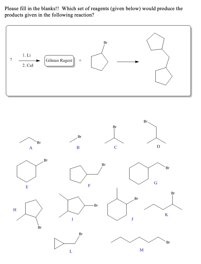 Please fill in the blanks!! Which set of reagents (given below) would produce the
products given in the following reaction?
Br
1. Li
Gilman Ragent
2. Cul
Br
Br
Br
Br
A
B
D
Br
Br
Br
G
E
Br
Br
Br
H
K
Br
Br
Br
L
M
