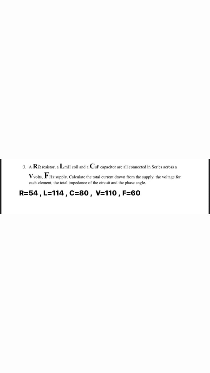 3. A Ro resistor, a LmH coil and a CuF capacitor are all connected in Series across a
Vvolts,
Hz supply. Calculate the total current drawn from the supply, the voltage for
each element, the total impedance of the circuit and the phase angle.
R=54 , L=114 ,C=80, V=110 , F=60

