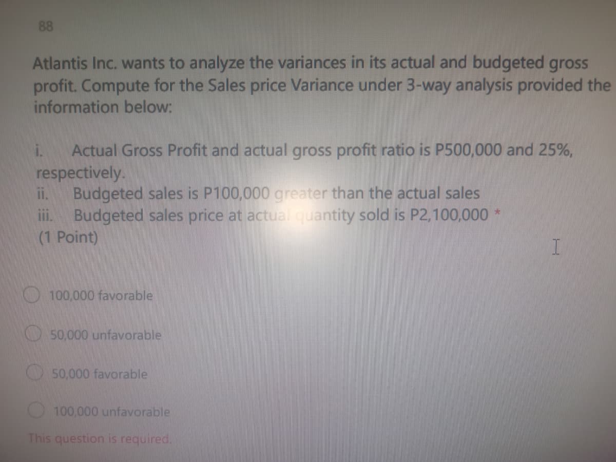 88
Atlantis Inc. wants to analyze the variances in its actual and budgeted gross
profit. Compute for the Sales price Variance under 3-way analysis provided the
information below:
Actual Gross Profit and actual gross profit ratio is P500,000 and 25%,
respectively.
i.
ii. Budgeted sales is P100,000 greater than the actual sales
iii. Budgeted sales price at actual quantity sold is P2,100,000 *
(1 Point)
100,000 favorable
50,000 unfavorable
50,000 favorable
100,000 unfavorable
This question is required.
I