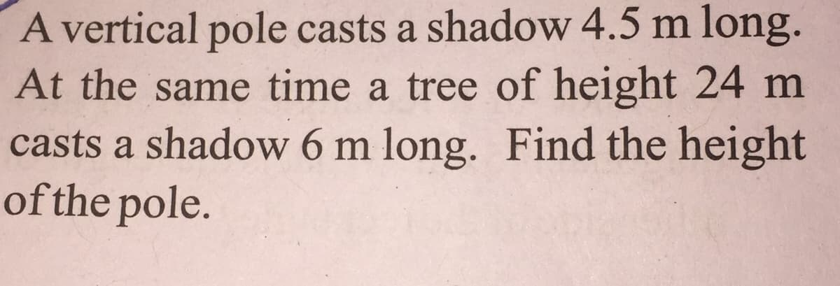 A vertical pole casts a shadow 4.5 m long.
At the same time a tree of height 24 m
casts a shadow 6 m long. Find the height
of the pole.
