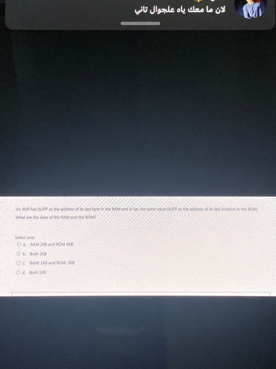 An AVR has Ox3FF as the address of its last byte in the RAM and it has the same value Ox3FF as the address of its last location in the ROM
What are the sizes of the RAM and the ROM?
Select one:
O a. RAM 2KB and ROM 4KB
لان ما معك ياه علجوال تاني
Ob. Both 2KB
OC RAM: 1KB and ROM: 2KB
O d. Both 1KB