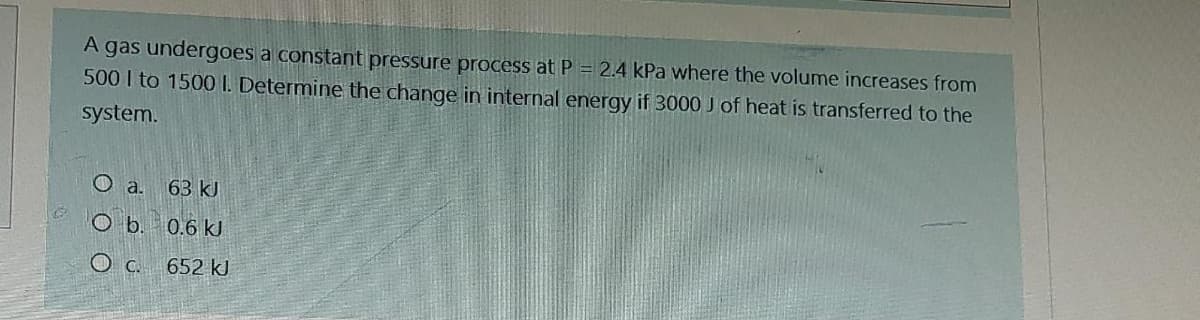 A gas undergoes a constant pressure process at P = 2.4 kPa where the volume increases from
500 I to 1500 I. Determine the change in internal energy if 3000 J of heat is transferred to the
system.
Oa. 63 kJ
Ob. 0.6 kJ
OC. 652 kJ