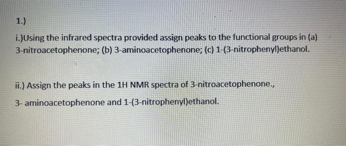 1.)
i.)Using the infrared spectra provided assign peaks to the functional groups in (a)
3-nitroacetophenone; (b) 3-aminoacetophenone; (c) 1-(3-nitrophenyl)ethanol.
ii.) Assign the peaks in the 1H NMR spectra of 3-nitroacetophenone.,
3- aminoacetophenone and 1-(3-nitrophenyl)ethanol.