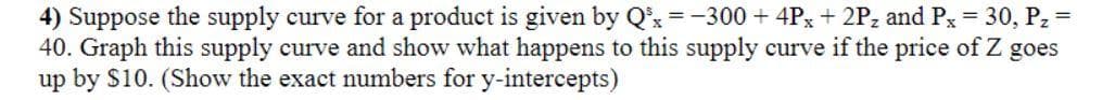 4) Suppose the supply curve for a product is given by Q³x = -300 + 4Px + 2Pz and Px = 30, P₂ =
40. Graph this supply curve and show what happens to this supply curve if the price of Z goes
up by $10. (Show the exact numbers for y-intercepts)