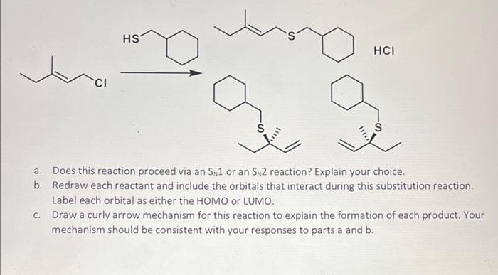 HS
HCI
a.
b.
c.
Draw a curly arrow mechanism for this reaction to explain the formation of each product. Your
mechanism should be consistent with your responses to parts a and b.
Does this reaction proceed via an SN1 or an SN2 reaction? Explain your choice.
Redraw each reactant and include the orbitals that interact during this substitution reaction.
Label each orbital as either the HOMO or LUMO.