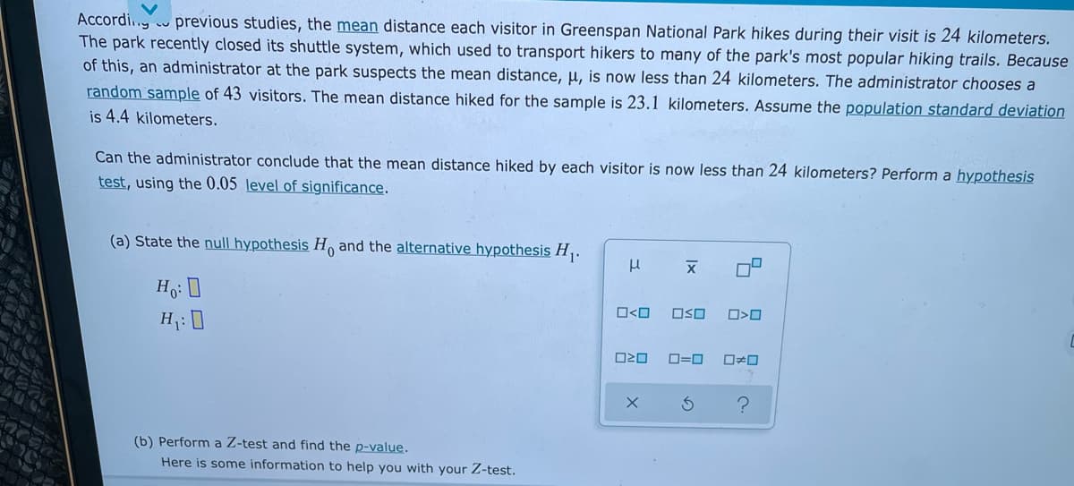 Accordi.. previous studies, the mean distance each visitor in Greenspan National Park hikes during their visit is 24 kilometers.
The park recently closed its shuttle system, which used to transport hikers to many of the park's most popular hiking trails. Because
of this, an administrator at the park suspects the mean distance, u, is now less than 24 kilometers. The administrator chooses a
random sample of 43 visitors. The mean distance hiked for the sample is 23.1 kilometers. Assume the population standard deviation
is 4.4 kilometers.
Can the administrator conclude that the mean distance hiked by each visitor is now less than 24 kilometers? Perform a hypothesis
test, using the 0.05 level of significance.
(a) State the null hypothesis H and the alternative hypothesis H,.
Ho: 0
O<O
OSO
H7: 0
D=0
ロロ
(b) Perform a Z-test and find the p-value.
Here is some information to help you with your Z-test.
