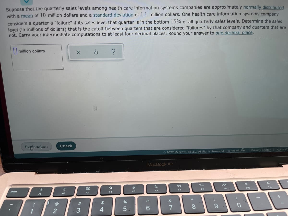 Suppose that the quarterly sales levels among health care information systems companies are approximately normally distributed
with a mean of 10 million dollars and a standard deviation of 1.1 million dollars. One health care information systems company
considers a quarter a "failure" if its sales level that quarter is in the bottom 15% of all quarterly sales levels. Determine the sales
level (in millions of dollars) that is the cutoff between quarters that are considered "failures" by that company and quarters that are
not. Carry your intermediate computations to at least four decimal places. Round your answer to one decimal place.
million dollars
Explanation
Check
© 2022 McGraw Hill LLC. AIl Rights Reserved.
Terms of Use
Privacy Center
Accessit
MacBook Air
80
DII
DD
esc
FB
F10
F11
F1
F2
F3
F4
FS
F6
F7
F9
@
23
$
&
4
6.
7
* C0
