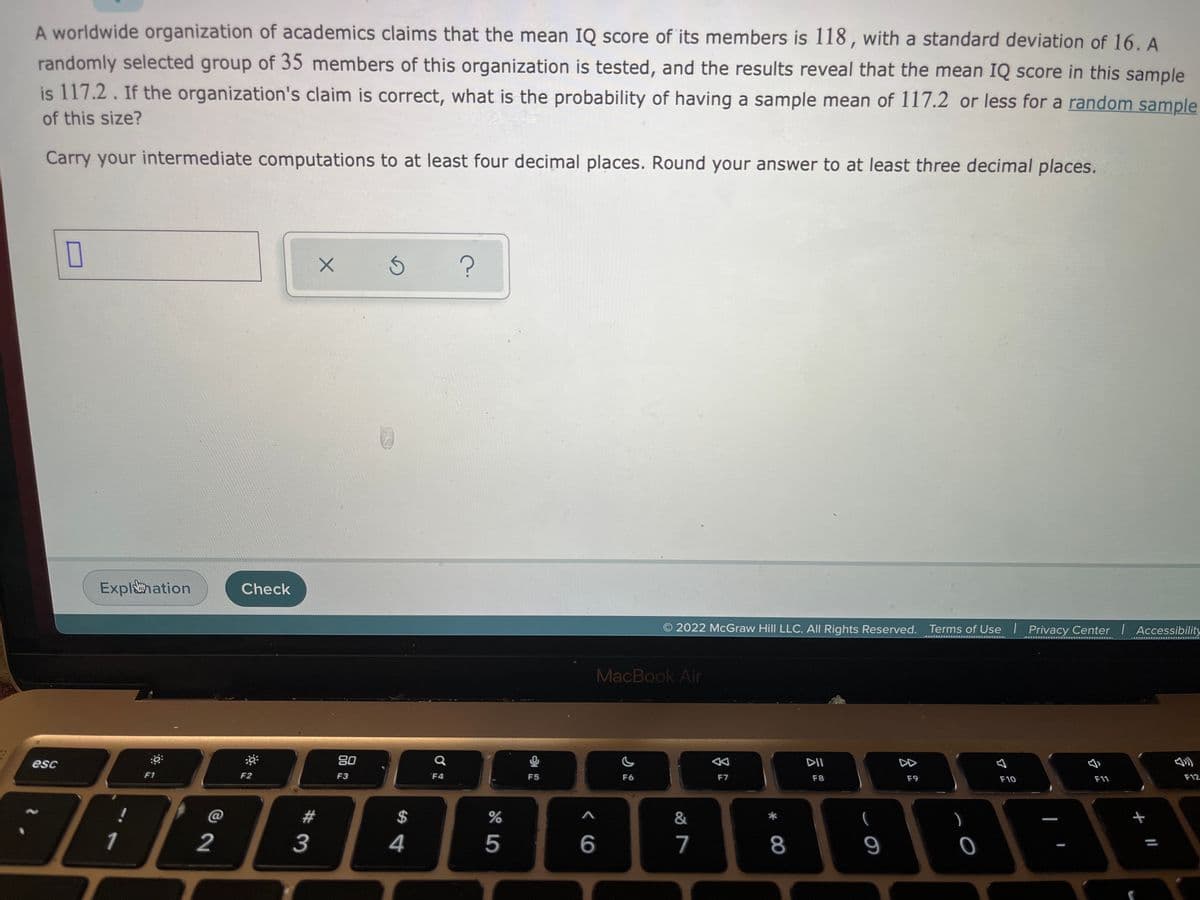 A worldwide organization of academics claims that the mean IQ score of its members is 118, with a standard deviation of 16. A
randomly selected group of 35 members of this organization is tested, and the results reveal that the mean IQ score in this sample
is 117.2. If the organization's claim is correct, what is the probability of having a sample mean of 117.2 or less for a random sample
of this size?
Carry your intermediate computations to at least four decimal places. Round your answer to at least three decimal places.
Explhation
Check
2022 McGraw Hill LLC. All Rights Reserved. Terms of Use I Privacy Center Accessibility
MacBook Air
DII
DD
80
F12
esc
F10
F11
F6
F8
F9
F7
F2
F3
F4
F5
F1
&
(
@
1
2
4
5
6
7
8
9
+
%24
