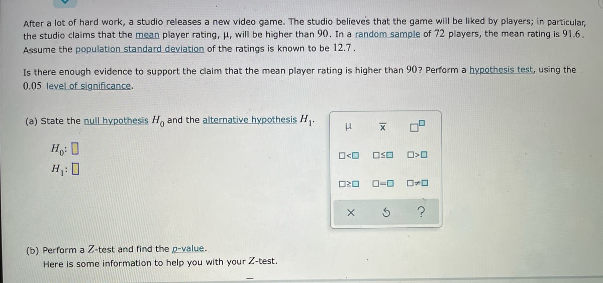 After a lot of hard work, a studio releases a new video game. The studio believes that the game will be liked by players; in particular,
the studio claims that the mean player rating, µ, will be higher than 90. In a random sample of 72 players, the mean rating is 91.6.
Assume the population standard deviation of the ratings is known to be 12.7.
Is there enough evidence to support the claim that the mean player rating is higher than 90? Perform a hypothesis test, using the
0.05 level of significance.
(a) State the null hypothesis H and the alternative hypothesis H,.
O<O
OSO
ロ>ロ
H: 0
ロ=ロ
ロロ
(b) Perform a Z-test and find the p-value.
Here is some information to help you with your Z-test.
Ix
