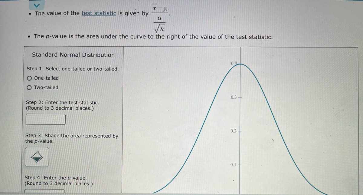 • The value of the test statistic is given by
Vn
• The p-value is the area under the curve to the right of the value of the test statistic.
Standard Normal Distribution
0.4
Step 1: Select one-tailed or two-tailed.
O One-tailed
O Two-tailed
0.3
Step 2: Enter the test statistic.
(Round to 3 decimal places.)
0.2 +
Step 3: Shade the area represented by
the p-value.
0.1+
Step 4: Enter the p-value.
(Round to 3 decimal places.)
