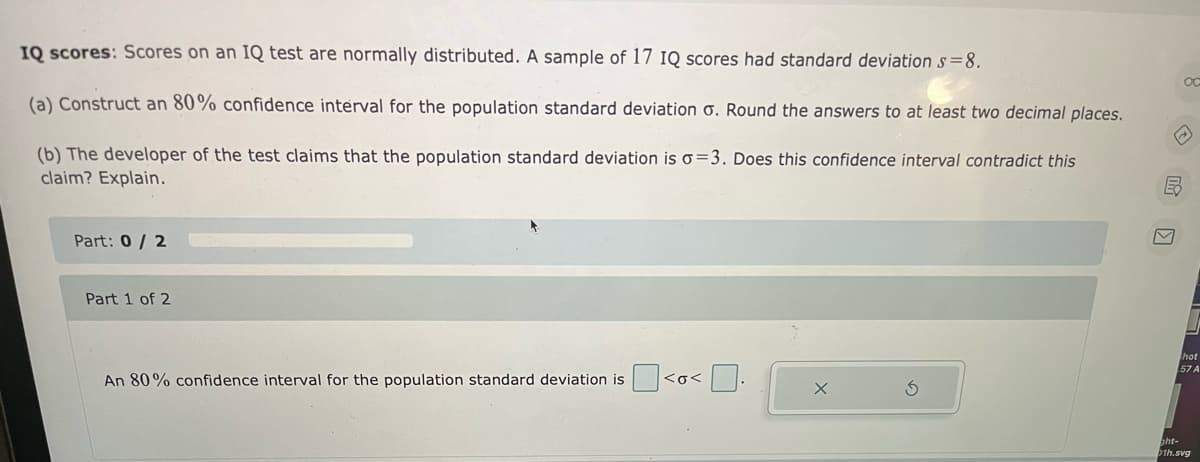 IQ scores: Scores on an IQ test are normally distributed. A sample of 17 IQ scores had standard deviation s=8.
(a) Construct an 80% confidence interval for the population standard deviation o. Round the answers to at least two decimal places.
(b) The developer of the test claims that the population standard deviation is o=3. Does this confidence interval contradict this
claim? Explain.
Part: 0/ 2
Part 1 of 2
thot
57 A
An 80% confidence interval for the population standard deviation is <o< :
pht-
1h.svg
