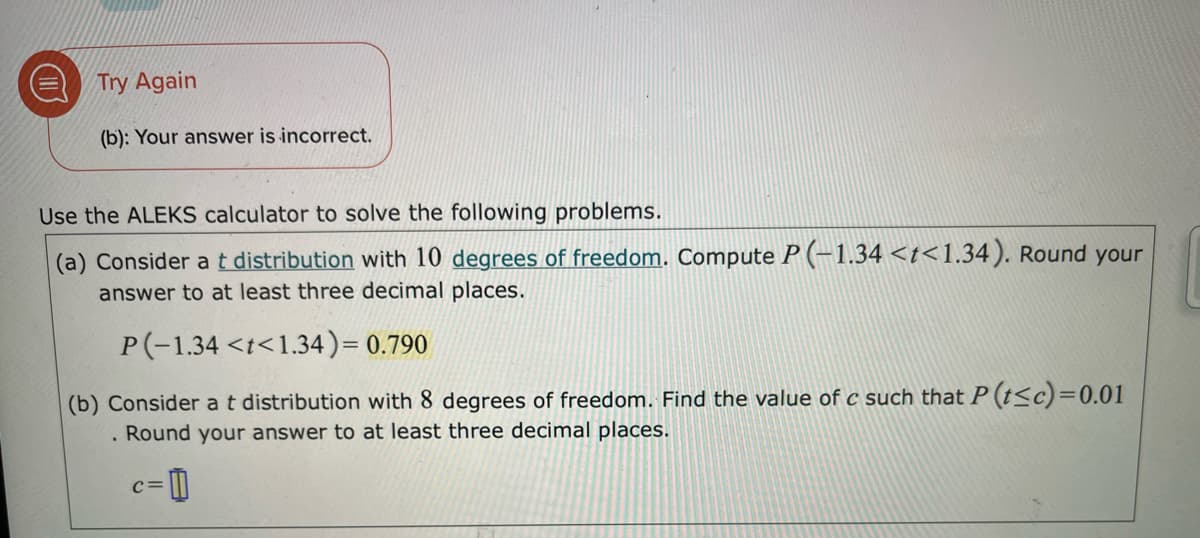 Try Again
(b): Your answer is incorrect.
Use the ALEKS calculator to solve the following problems.
(a) Consider at distribution with 10 degrees of freedom. Compute P (-1.34 <t<1.34). Round your
answer to at least three decimal places.
P(-1.34 <t<1.34)= 0.790
(b) Consider at distribution with 8 degrees of freedom. Find the value of c such that P (t<c)=0.01
. Round your answer to at least three decimal places.
c= D
