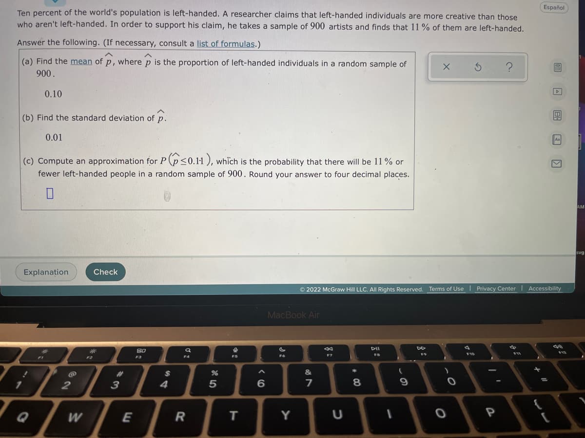Español
Ten percent of the world's population is left-handed. A researcher claims that left-handed individuals are more creative than those
who aren't left-handed. In order to support his claim, he takes a sample of 900 artists and finds that 11 % of them are left-handed.
Answer the following. (If necessary, consult a list of formulas.)
(a) Find the mean of p, where p is the proportion of left-handed individuals in a random sample of
圖
900.
0.10
(b) Find the standard deviation of p.
0.01
Aa
(c) Compute an approximation for P(p<0.11 ), which is the probability that there will be 11 % or
fewer left-handed people in a random sample of 900. Round your answer to four decimal places.
AM
svg
Explanation
Check
© 2022 McGraw Hill LLC. AlI Rights Reserved. Terms of Use | Privacy Center| Accessibility
**** . ...
MacBook Air
DII
80
F9
F10
F11
F4
FS
F6
F1
F2
F3
@
23
$
&
4
7
Q
E
R
T
Y
P
