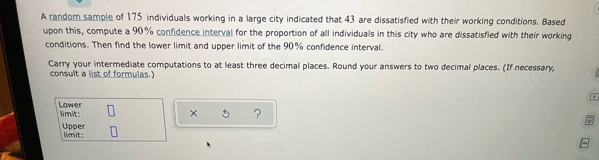 A random sample of 175 individuals working in a large city indicated that 43 are dissatisfied with their working conditions. Based
upon this, compute a 90% confidence interval for the proportion of all individuals in this city who are dissatisfied with their working
conditions. Then find the lower limit and upper limit of the 90% confidence interval.
Carry your intermediate computations to at least three decimal places. Round your answers to two decimal places. (If necessary,
consult a list of formulas.)
Lower
limit:
Upper
limit:
